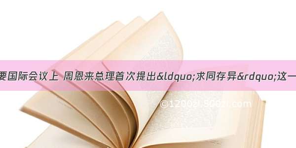 在50年前的一次重要国际会议上 周恩来总理首次提出“求同存异”这一解决国际问题的重