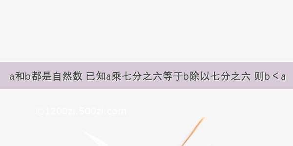 a和b都是自然数 已知a乘七分之六等于b除以七分之六 则b＜a