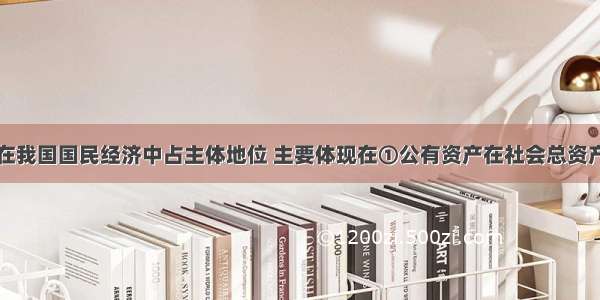 公有制经济在我国国民经济中占主体地位 主要体现在①公有资产在社会总资产中占优势②