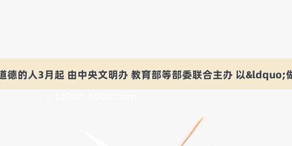 做一个有道德的人3月起 由中央文明办 教育部等部委联合主办 以“做一个有道