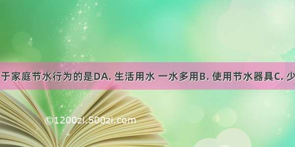 下列不属于家庭节水行为的是DA. 生活用水 一水多用B. 使用节水器具C. 少量使用洗