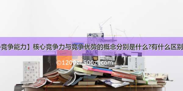 【核心竞争能力】核心竞争力与竞争优势的概念分别是什么?有什么区别与联系?