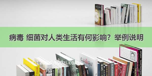 病毒 细菌对人类生活有何影响？举例说明