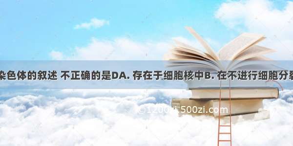 下列关于染色体的叙述 不正确的是DA. 存在于细胞核中B. 在不进行细胞分裂的细胞内