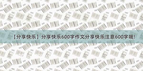 【分享快乐】分享快乐600字作文分享快乐注意600字哦!