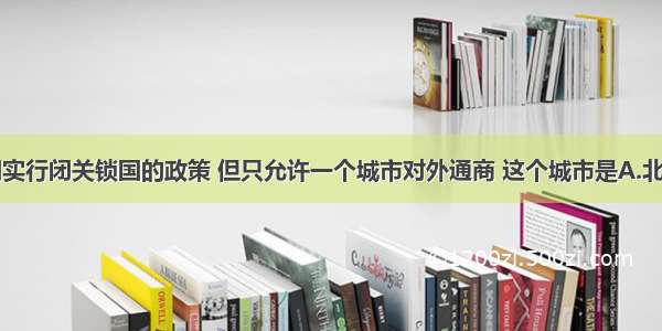 单选题清朝实行闭关锁国的政策 但只允许一个城市对外通商 这个城市是A.北京B.广州C.