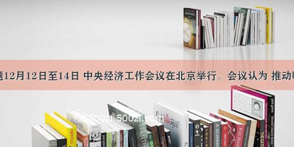 单选题12月12日至14日 中央经济工作会议在北京举行。会议认为 推动明年经