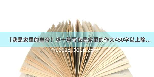 【我是家里的皇帝】求一篇写我是家里的作文450字以上除...