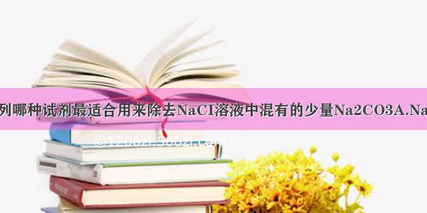 单选题下列哪种试剂最适合用来除去NaCI溶液中混有的少量Na2CO3A.NaOH溶液B