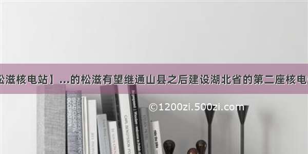 【松滋核电站】...的松滋有望继通山县之后建设湖北省的第二座核电站....