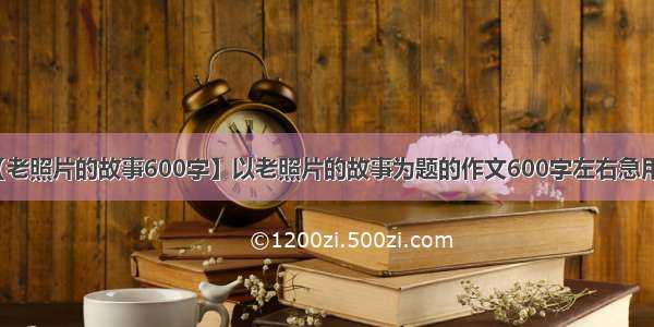 【老照片的故事600字】以老照片的故事为题的作文600字左右急用啊