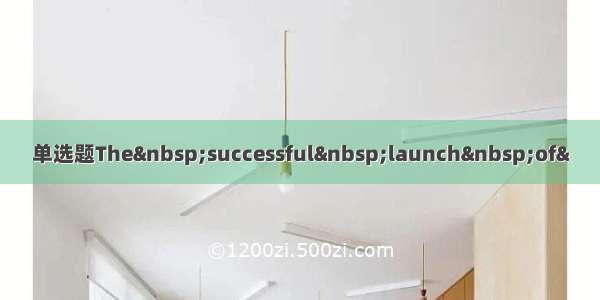 单选题The&nbsp;successful&nbsp;launch&nbsp;of&