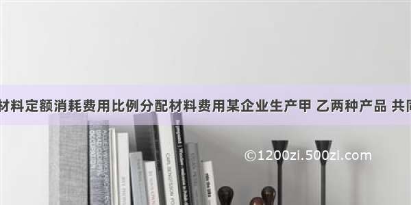 练习按材料定额消耗费用比例分配材料费用某企业生产甲 乙两种产品 共同领用A