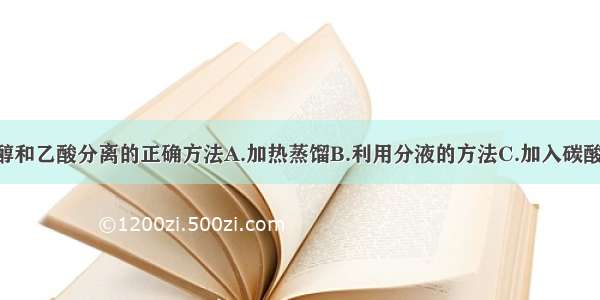 单选题将乙醇和乙酸分离的正确方法A.加热蒸馏B.利用分液的方法C.加入碳酸钠 通过萃取