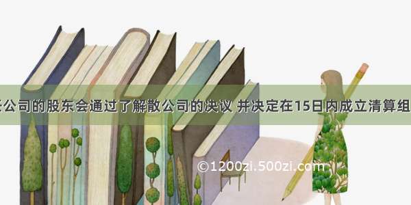 某有限责任公司的股东会通过了解散公司的决议 并决定在15日内成立清算组。下列有关