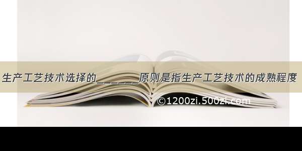 生产工艺技术选择的______原则是指生产工艺技术的成熟程度