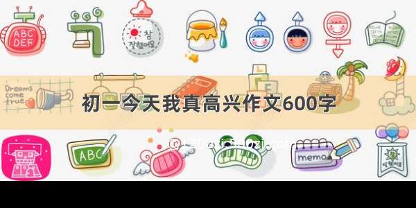 初一今天我真高兴作文600字