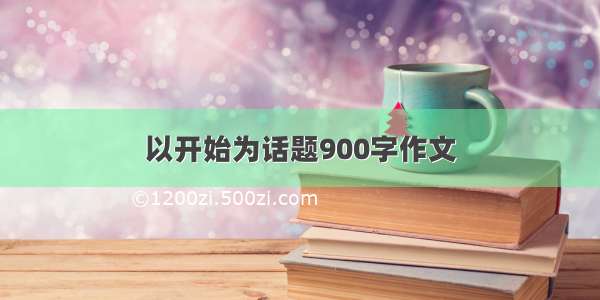 以开始为话题900字作文