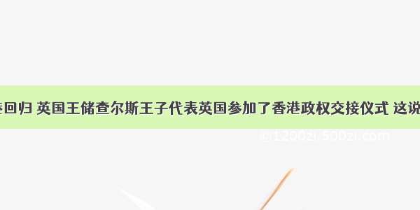 1997年香港回归 英国王储查尔斯王子代表英国参加了香港政权交接仪式 这说明A.英国国