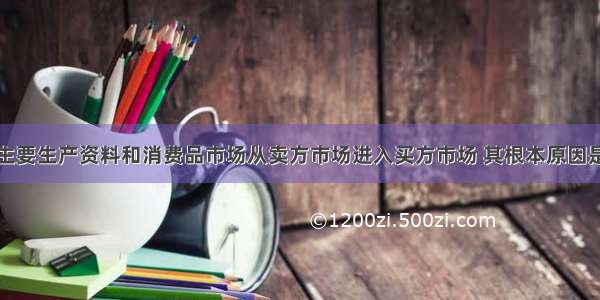 单选题我国主要生产资料和消费品市场从卖方市场进入买方市场 其根本原因是A.生产资料