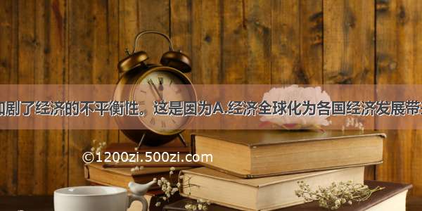 经济全球化加剧了经济的不平衡性。这是因为A.经济全球化为各国经济发展带来很多机遇B.