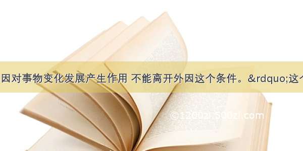 单选题“内因对事物变化发展产生作用 不能离开外因这个条件。”这个观点A.是错误的 