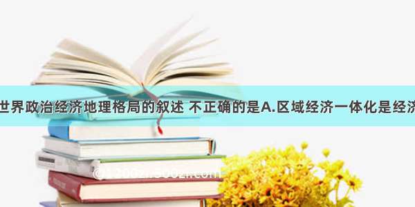 单选题关于世界政治经济地理格局的叙述 不正确的是A.区域经济一体化是经济全球化的阶